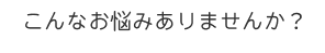 こんなお悩みありませんか？